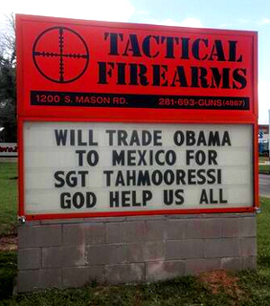 "Continuing its critical shots at President Barack Obama, the Tactical Firearms store of Katy, Texas, has yet another weekly message for the president: “Will Trade Obama To Mexico For Sgt. Tahmooressi. God help us all.”  The message references U.S.M.C. Sgt. Andrew Tahmooressi, who is being held in a Mexican prison after mistakenly crossing the border with registered guns." - CBS Houston  
