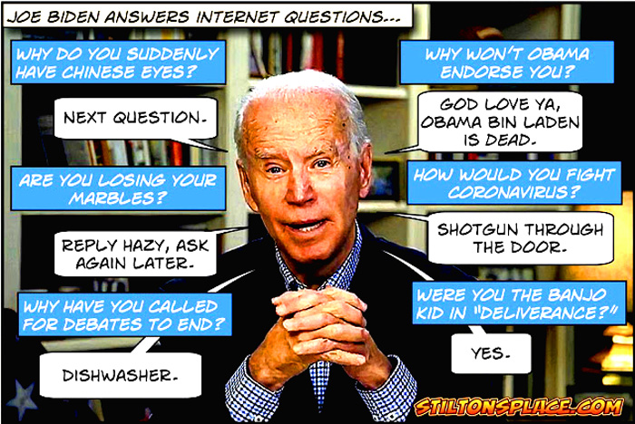 "Not that Old Bland Joe is out of touch with current events. In a recent appearance on "The View" (via remote video), Biden was asked if he was concerned that Trump said (of coronavirus and quarantines) 'we cannot let the cure be worse than the problem itself.'  Biden's stupefying answer: 'We have to take care of the cure. That will make the problem worse, no matter what.' After which he was hit with a tranquilizer dart and the screen went black." - Stilton's Place 