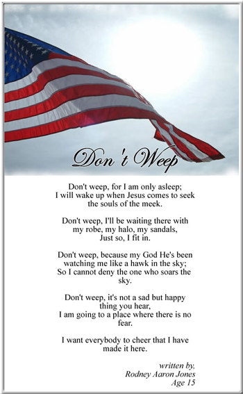 Poem was submitted by Rodney's mother for his rememberance by Faces of Valor, written by her son when he was 15-years old.  How amazing it is a 15-year old can have more of an understanding of courage than most PhDs on the campuses of American Universities that enjoy the excesses of a land protected by everyday men and women like Rodney.  These brave youngsters come from simple hard-working families, who are the true foundation this great country has always rested upon. 